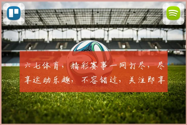 六七体育，精彩赛事一网打尽，尽享运动乐趣，不容错过，关注即享优惠，惊喜连连